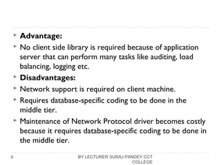  Advantage:
 No client side library is required because of application
server that can perform many tasks like auditing, load
balancing, logging etc.
 Disadvantages:
 Network support is required on client machine.
 Requires database-specific coding to be done in the
middle tier.
 Maintenance of Network Protocol driver becomes costly
because it requires database-specific coding to be done in
the middle tier.
BY LECTURER SURAJ PANDEY CCT
COLLEGE
 