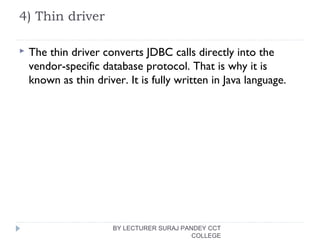 4) Thin driver
 The thin driver converts JDBC calls directly into the
vendor-specific database protocol. That is why it is
known as thin driver. It is fully written in Java language.
BY LECTURER SURAJ PANDEY CCT
COLLEGE
 