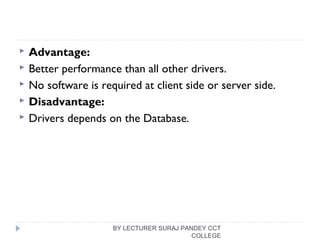  Advantage:
 Better performance than all other drivers.
 No software is required at client side or server side.
 Disadvantage:
 Drivers depends on the Database.
BY LECTURER SURAJ PANDEY CCT
COLLEGE
 