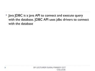  Java JDBC is a java API to connect and execute query
with the database. JDBC API uses jdbc drivers to connect
with the database
BY LECTURER SURAJ PANDEY CCT
COLLEGE
 