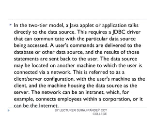  In the two-tier model, a Java applet or application talks
directly to the data source. This requires a JDBC driver
that can communicate with the particular data source
being accessed. A user's commands are delivered to the
database or other data source, and the results of those
statements are sent back to the user. The data source
may be located on another machine to which the user is
connected via a network. This is referred to as a
client/server configuration, with the user's machine as the
client, and the machine housing the data source as the
server. The network can be an intranet, which, for
example, connects employees within a corporation, or it
can be the Internet.
BY LECTURER SURAJ PANDEY CCT
COLLEGE
 
