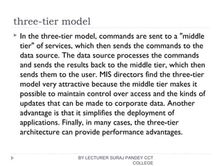 three-tier model
 In the three-tier model, commands are sent to a "middle
tier" of services, which then sends the commands to the
data source. The data source processes the commands
and sends the results back to the middle tier, which then
sends them to the user. MIS directors find the three-tier
model very attractive because the middle tier makes it
possible to maintain control over access and the kinds of
updates that can be made to corporate data. Another
advantage is that it simplifies the deployment of
applications. Finally, in many cases, the three-tier
architecture can provide performance advantages.
BY LECTURER SURAJ PANDEY CCT
COLLEGE
 