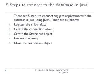 5 Steps to connect to the database in java
There are 5 steps to connect any java application with the
database in java using JDBC. They are as follows:
1. Register the driver class
2. Create the connection object
3. Create the Statement object
4. Execute the query
5. Close the connection object
BY LECTURER SURAJ PANDEY CCT
COLLEGE
 