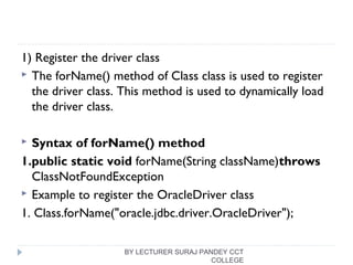1) Register the driver class
 The forName() method of Class class is used to register
the driver class. This method is used to dynamically load
the driver class.
 Syntax of forName() method
1.public static void forName(String className)throws 
ClassNotFoundException  
 Example to register the OracleDriver class
1. Class.forName("oracle.jdbc.driver.OracleDriver");  
BY LECTURER SURAJ PANDEY CCT
COLLEGE
 