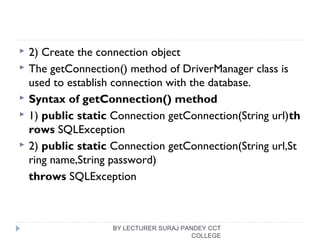  2) Create the connection object
 The getConnection() method of DriverManager class is
used to establish connection with the database.
 Syntax of getConnection() method
 1) public static Connection getConnection(String url)th
rows SQLException  
 2) public static Connection getConnection(String url,St
ring name,String password)  
throws SQLException  
BY LECTURER SURAJ PANDEY CCT
COLLEGE
 