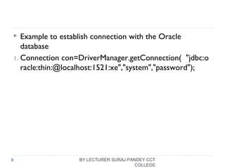  Example to establish connection with the Oracle
database
1. Connection con=DriverManager.getConnection(  "jdbc:o
racle:thin:@localhost:1521:xe","system","password");  
BY LECTURER SURAJ PANDEY CCT
COLLEGE
 