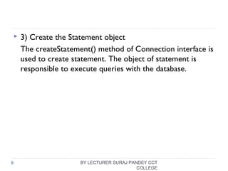  3) Create the Statement object
The createStatement() method of Connection interface is
used to create statement. The object of statement is
responsible to execute queries with the database.
BY LECTURER SURAJ PANDEY CCT
COLLEGE
 