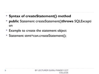  Syntax of createStatement() method
 public Statement createStatement()throws SQLExcepti
on  
 Example to create the statement object
 Statement stmt=con.createStatement();  
BY LECTURER SURAJ PANDEY CCT
COLLEGE
 