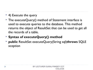  4) Execute the query
 The executeQuery() method of Statement interface is
used to execute queries to the database. This method
returns the object of ResultSet that can be used to get all
the records of a table.
 Syntax of executeQuery() method
 public ResultSet executeQuery(String sql)throws SQLE
xception  
BY LECTURER SURAJ PANDEY CCT
COLLEGE
 