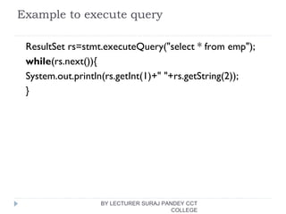 Example to execute query
ResultSet rs=stmt.executeQuery("select * from emp");    
while(rs.next()){  
System.out.println(rs.getInt(1)+" "+rs.getString(2));  
}  
BY LECTURER SURAJ PANDEY CCT
COLLEGE
 