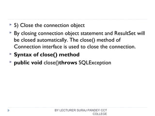  5) Close the connection object
 By closing connection object statement and ResultSet will
be closed automatically. The close() method of
Connection interface is used to close the connection.
 Syntax of close() method
 public void close()throws SQLException  
BY LECTURER SURAJ PANDEY CCT
COLLEGE
 