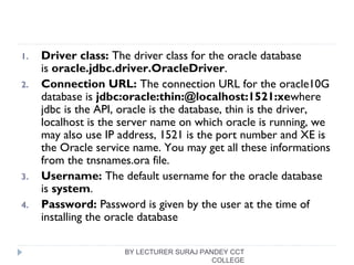 1. Driver class: The driver class for the oracle database
is oracle.jdbc.driver.OracleDriver.
2. Connection URL: The connection URL for the oracle10G
database is jdbc:oracle:thin:@localhost:1521:xewhere
jdbc is the API, oracle is the database, thin is the driver,
localhost is the server name on which oracle is running, we
may also use IP address, 1521 is the port number and XE is
the Oracle service name. You may get all these informations
from the tnsnames.ora file.
3. Username: The default username for the oracle database
is system.
4. Password: Password is given by the user at the time of
installing the oracle database
BY LECTURER SURAJ PANDEY CCT
COLLEGE
 