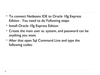  To connect Netbeans IDE to Oracle 10g Express
Edition . You need to do Following steps:
 Install Oracle 10g Express Edition
 Create the main user as :system, and password can be
anything you want.
 After that open Sql Command Line and type the
following codes:
 