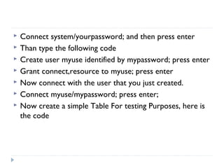  Connect system/yourpassword; and then press enter
 Than type the following code
 Create user myuse identified by mypassword; press enter
 Grant connect,resource to myuse; press enter
 Now connect with the user that you just created.
 Connect myuse/mypassword; press enter;
 Now create a simple Table For testing Purposes, here is
the code
 