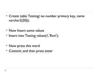  Create table Testing( no number primary key, name
varchar2(20));
 Now Insert some values
 Insert into Testing values(1,’Ravi’);
 Now press this word
 Commit; and than press enter
 