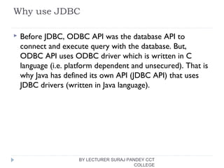 Why use JDBC
 Before JDBC, ODBC API was the database API to
connect and execute query with the database. But,
ODBC API uses ODBC driver which is written in C
language (i.e. platform dependent and unsecured). That is
why Java has defined its own API (JDBC API) that uses
JDBC drivers (written in Java language).
BY LECTURER SURAJ PANDEY CCT
COLLEGE
 