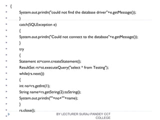  {
 System.out.println("could not find the database driver"+e.getMessage());
 }
 catch(SQLException e)
 {
 System.out.println("Could not connect to the database"+e.getMessage());
 }
 try
 {
 Statement st=conn.createStatement();
 ResultSet rs=st.executeQuery("select * from Testing");
 while(rs.next())
 {
 int no=rs.getInt(1);
 String name=rs.getString(2).toString();
 System.out.println(""+no+""+name);
 }
 rs.close();

BY LECTURER SURAJ PANDEY CCT
COLLEGE
 