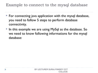 Example to connect to the mysql database
 For connecting java application with the mysql database,
you need to follow 5 steps to perform database
connectivity.
 In this example we are using MySql as the database. So
we need to know following informations for the mysql
database:
BY LECTURER SURAJ PANDEY CCT
COLLEGE
 