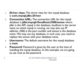 1. Driver class: The driver class for the mysql database
is com.mysql.jdbc.Driver.
2. Connection URL: The connection URL for the mysql
database is jdbc:mysql://localhost:3306/sonoo where
jdbc is the API, mysql is the database, localhost is the server
name on which mysql is running, we may also use IP
address, 3306 is the port number and sonoo is the database
name. We may use any database, in such case, you need to
replace the sonoo with your database name.
3. Username: The default username for the mysql database
is root.
4. Password: Password is given by the user at the time of
installing the mysql database. In this example, we are going
to use root as the password.
BY LECTURER SURAJ PANDEY CCT
COLLEGE
 