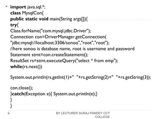 import java.sql.*;  
class MysqlCon{  
public static void main(String args[]){  
try{  
Class.forName("com.mysql.jdbc.Driver");   
Connection con=DriverManager.getConnection(  
"jdbc:mysql://localhost:3306/sonoo","root","root");    
//here sonoo is database name, root is username and password  
Statement stmt=con.createStatement();    
ResultSet rs=stmt.executeQuery("select * from emp");    
while(rs.next())  
System.out.println(rs.getInt(1)+"  "+rs.getString(2)+"  "+rs.getString(3));  
  
con.close();    
}catch(Exception e){ System.out.println(e);}   
}  
}  
BY LECTURER SURAJ PANDEY CCT
COLLEGE
 