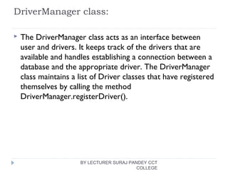 DriverManager class:
 The DriverManager class acts as an interface between
user and drivers. It keeps track of the drivers that are
available and handles establishing a connection between a
database and the appropriate driver. The DriverManager
class maintains a list of Driver classes that have registered
themselves by calling the method
DriverManager.registerDriver().
BY LECTURER SURAJ PANDEY CCT
COLLEGE
 