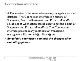 Connection interface:
 A Connection is the session between java application and
database. The Connection interface is a factory of
Statement, PreparedStatement, and DatabaseMetaData
i.e. object of Connection can be used to get the object of
Statement and DatabaseMetaData. The Connection
interface provide many methods for transaction
management like commit(),rollback() etc.
 By default, connection commits the changes after
executing queries.
BY LECTURER SURAJ PANDEY CCT
COLLEGE
 