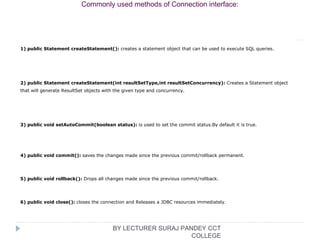 1) public Statement createStatement(): creates a statement object that can be used to execute SQL queries.
2) public Statement createStatement(int resultSetType,int resultSetConcurrency): Creates a Statement object 
that will generate ResultSet objects with the given type and concurrency.
3) public void setAutoCommit(boolean status): is used to set the commit status.By default it is true.
4) public void commit(): saves the changes made since the previous commit/rollback permanent.
5) public void rollback(): Drops all changes made since the previous commit/rollback.
6) public void close(): closes the connection and Releases a JDBC resources immediately.
Commonly used methods of Connection interface:
BY LECTURER SURAJ PANDEY CCT
COLLEGE
 