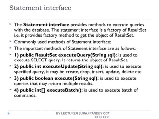 Statement interface
 The Statement interface provides methods to execute queries
with the database. The statement interface is a factory of ResultSet
i.e. it provides factory method to get the object of ResultSet.
 Commonly used methods of Statement interface:
 The important methods of Statement interface are as follows:
 1) public ResultSet executeQuery(String sql): is used to
execute SELECT query. It returns the object of ResultSet.
 2) public int executeUpdate(String sql): is used to execute
specified query, it may be create, drop, insert, update, delete etc.
 3) public boolean execute(String sql): is used to execute
queries that may return multiple results.
 4) public int[] executeBatch(): is used to execute batch of
commands.
BY LECTURER SURAJ PANDEY CCT
COLLEGE
 