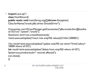  import java.sql.*;  
class FetchRecord{  
public static void main(String args[])throws Exception{    
Class.forName("oracle.jdbc.driver.OracleDriver");  
Connection con=DriverManager.getConnection("jdbc:oracle:thin:@localho
st:1521:xe","system","oracle");  
Statement stmt=con.createStatement();    
//stmt.executeUpdate("insert into emp765 values(33,'Irfan',50000)");  
//int result=stmt.executeUpdate("update emp765 set name='Vimal',salary=
10000 where id=33");  
int result=stmt.executeUpdate("delete from emp765 where id=33");    
System.out.println(result+" records affected");  
con.close();  
}}  
BY LECTURER SURAJ PANDEY CCT
COLLEGE
 