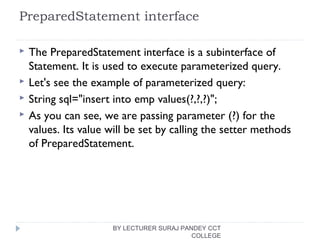 PreparedStatement interface
 The PreparedStatement interface is a subinterface of
Statement. It is used to execute parameterized query.
 Let's see the example of parameterized query:
 String sql="insert into emp values(?,?,?)";  
 As you can see, we are passing parameter (?) for the
values. Its value will be set by calling the setter methods
of PreparedStatement.
BY LECTURER SURAJ PANDEY CCT
COLLEGE
 