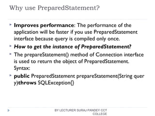 Why use PreparedStatement?
 Improves performance: The performance of the
application will be faster if you use PreparedStatement
interface because query is compiled only once.
 How to get the instance of PreparedStatement?
 The prepareStatement() method of Connection interface
is used to return the object of PreparedStatement.
Syntax:
 public PreparedStatement prepareStatement(String quer
y)throws SQLException{} 
BY LECTURER SURAJ PANDEY CCT
COLLEGE
 