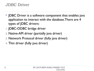 JDBC Driver
 JDBC Driver is a software component that enables java
application to interact with the database.There are 4
types of JDBC drivers:
1. JDBC-ODBC bridge driver
2. Native-API driver (partially java driver)
3. Network Protocol driver (fully java driver)
4. Thin driver (fully java driver)
BY LECTURER SURAJ PANDEY CCT
COLLEGE
 