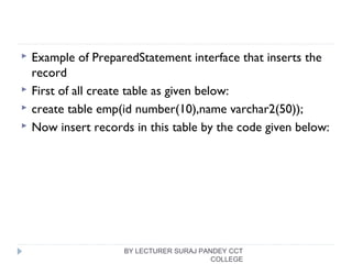  Example of PreparedStatement interface that inserts the
record
 First of all create table as given below:
 create table emp(id number(10),name varchar2(50));  
 Now insert records in this table by the code given below:
BY LECTURER SURAJ PANDEY CCT
COLLEGE
 
