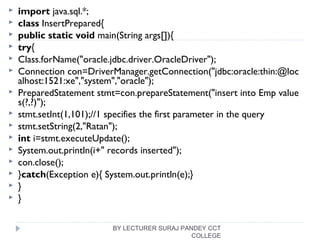  import java.sql.*;  
 class InsertPrepared{  
 public static void main(String args[]){  
 try{  
 Class.forName("oracle.jdbc.driver.OracleDriver");  
 Connection con=DriverManager.getConnection("jdbc:oracle:thin:@loc
alhost:1521:xe","system","oracle");    
 PreparedStatement stmt=con.prepareStatement("insert into Emp value
s(?,?)");  
 stmt.setInt(1,101);//1 specifies the first parameter in the query  
 stmt.setString(2,"Ratan");  
 int i=stmt.executeUpdate();  
 System.out.println(i+" records inserted");  
 con.close();  
 }catch(Exception e){ System.out.println(e);}  
 }  
 }  
BY LECTURER SURAJ PANDEY CCT
COLLEGE
 