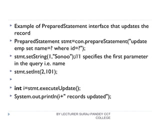  Example of PreparedStatement interface that updates the
record
 PreparedStatement stmt=con.prepareStatement("update 
emp set name=? where id=?");  
 stmt.setString(1,"Sonoo");//1 specifies the first parameter 
in the query i.e. name  
 stmt.setInt(2,101);  
   
 int i=stmt.executeUpdate();  
 System.out.println(i+" records updated");  
BY LECTURER SURAJ PANDEY CCT
COLLEGE
 