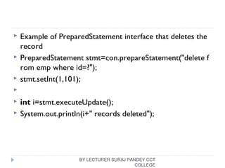  Example of PreparedStatement interface that deletes the
record
 PreparedStatement stmt=con.prepareStatement("delete f
rom emp where id=?");  
 stmt.setInt(1,101);  
   
 int i=stmt.executeUpdate();  
 System.out.println(i+" records deleted");  
BY LECTURER SURAJ PANDEY CCT
COLLEGE
 