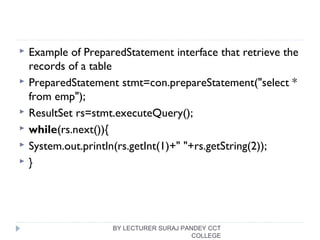  Example of PreparedStatement interface that retrieve the
records of a table
 PreparedStatement stmt=con.prepareStatement("select * 
from emp");  
 ResultSet rs=stmt.executeQuery();  
 while(rs.next()){  
 System.out.println(rs.getInt(1)+" "+rs.getString(2));  
 }  
BY LECTURER SURAJ PANDEY CCT
COLLEGE
 