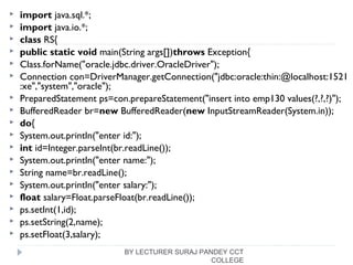  import java.sql.*;  
 import java.io.*;  
 class RS{  
 public static void main(String args[])throws Exception{  
 Class.forName("oracle.jdbc.driver.OracleDriver");  
 Connection con=DriverManager.getConnection("jdbc:oracle:thin:@localhost:1521
:xe","system","oracle");  
 PreparedStatement ps=con.prepareStatement("insert into emp130 values(?,?,?)");  
 BufferedReader br=new BufferedReader(new InputStreamReader(System.in));  
 do{  
 System.out.println("enter id:");  
 int id=Integer.parseInt(br.readLine());  
 System.out.println("enter name:");  
 String name=br.readLine();  
 System.out.println("enter salary:");  
 float salary=Float.parseFloat(br.readLine());  
 ps.setInt(1,id);  
 ps.setString(2,name);  
 ps.setFloat(3,salary);  
BY LECTURER SURAJ PANDEY CCT
COLLEGE
 