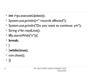  int i=ps.executeUpdate();  
 System.out.println(i+" records affected");  
 System.out.println("Do you want to continue: y/n");  
 String s=br.readLine();  
 if(s.startsWith("n")){  
 break;  
 }  
 }while(true);  
 con.close();  
 }}  
BY LECTURER SURAJ PANDEY CCT
COLLEGE
 