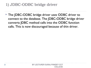1) JDBC-ODBC bridge driver
 The JDBC-ODBC bridge driver uses ODBC driver to
connect to the database. The JDBC-ODBC bridge driver
converts JDBC method calls into the ODBC function
calls. This is now discouraged because of thin driver.
BY LECTURER SURAJ PANDEY CCT
COLLEGE
 