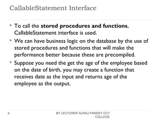 CallableStatement Interface
 To call the stored procedures and functions,
CallableStatement interface is used.
 We can have business logic on the database by the use of
stored procedures and functions that will make the
performance better because these are precompiled.
 Suppose you need the get the age of the employee based
on the date of birth, you may create a function that
receives date as the input and returns age of the
employee as the output.
BY LECTURER SURAJ PANDEY CCT
COLLEGE
 