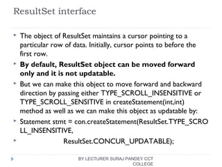 ResultSet interface
 The object of ResultSet maintains a cursor pointing to a
particular row of data. Initially, cursor points to before the
first row.
 By default, ResultSet object can be moved forward
only and it is not updatable.
 But we can make this object to move forward and backward
direction by passing either TYPE_SCROLL_INSENSITIVE or
TYPE_SCROLL_SENSITIVE in createStatement(int,int)
method as well as we can make this object as updatable by:
 Statement stmt = con.createStatement(ResultSet.TYPE_SCRO
LL_INSENSITIVE,  
                      ResultSet.CONCUR_UPDATABLE);  
BY LECTURER SURAJ PANDEY CCT
COLLEGE
 