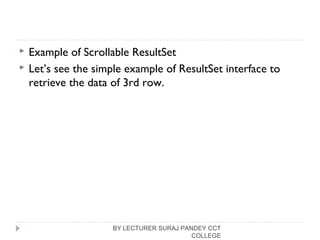  Example of Scrollable ResultSet
 Let’s see the simple example of ResultSet interface to
retrieve the data of 3rd row.
BY LECTURER SURAJ PANDEY CCT
COLLEGE
 