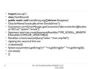  import java.sql.*;  
 class FetchRecord{  
 public static void main(String args[])throws Exception{    
 Class.forName("oracle.jdbc.driver.OracleDriver");  
 Connection con=DriverManager.getConnection("jdbc:oracle:thin:@localho
st:1521:xe","system","oracle");  
 Statement stmt=con.createStatement(ResultSet.TYPE_SCROLL_SENSITIV
E,ResultSet.CONCUR_UPDATABLE);  
 ResultSet rs=stmt.executeQuery("select * from emp765");  
 //getting the record of 3rd row  
 rs.absolute(3);  
 System.out.println(rs.getString(1)+" "+rs.getString(2)+" "+rs.getString(3));  
 con.close();  
 }}  
BY LECTURER SURAJ PANDEY CCT
COLLEGE
 