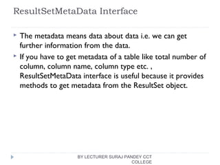 ResultSetMetaData Interface
 The metadata means data about data i.e. we can get
further information from the data.
 If you have to get metadata of a table like total number of
column, column name, column type etc. ,
ResultSetMetaData interface is useful because it provides
methods to get metadata from the ResultSet object.
BY LECTURER SURAJ PANDEY CCT
COLLEGE
 