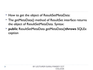  How to get the object of ResultSetMetaData:
 The getMetaData() method of ResultSet interface returns
the object of ResultSetMetaData. Syntax:
 public ResultSetMetaData getMetaData()throws SQLEx
ception  
BY LECTURER SURAJ PANDEY CCT
COLLEGE
 