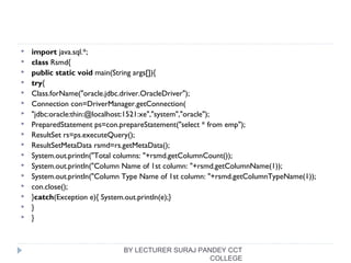  import java.sql.*;  
 class Rsmd{  
 public static void main(String args[]){  
 try{  
 Class.forName("oracle.jdbc.driver.OracleDriver");    
 Connection con=DriverManager.getConnection(  
 "jdbc:oracle:thin:@localhost:1521:xe","system","oracle");  
 PreparedStatement ps=con.prepareStatement("select * from emp");  
 ResultSet rs=ps.executeQuery();  
 ResultSetMetaData rsmd=rs.getMetaData();  
 System.out.println("Total columns: "+rsmd.getColumnCount());  
 System.out.println("Column Name of 1st column: "+rsmd.getColumnName(1));  
 System.out.println("Column Type Name of 1st column: "+rsmd.getColumnTypeName(1));  
 con.close();  
 }catch(Exception e){ System.out.println(e);}  
 }  
 }  
BY LECTURER SURAJ PANDEY CCT
COLLEGE
 