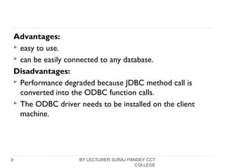 Advantages:
 easy to use.
 can be easily connected to any database.
Disadvantages:
 Performance degraded because JDBC method call is
converted into the ODBC function calls.
 The ODBC driver needs to be installed on the client
machine.
BY LECTURER SURAJ PANDEY CCT
COLLEGE
 