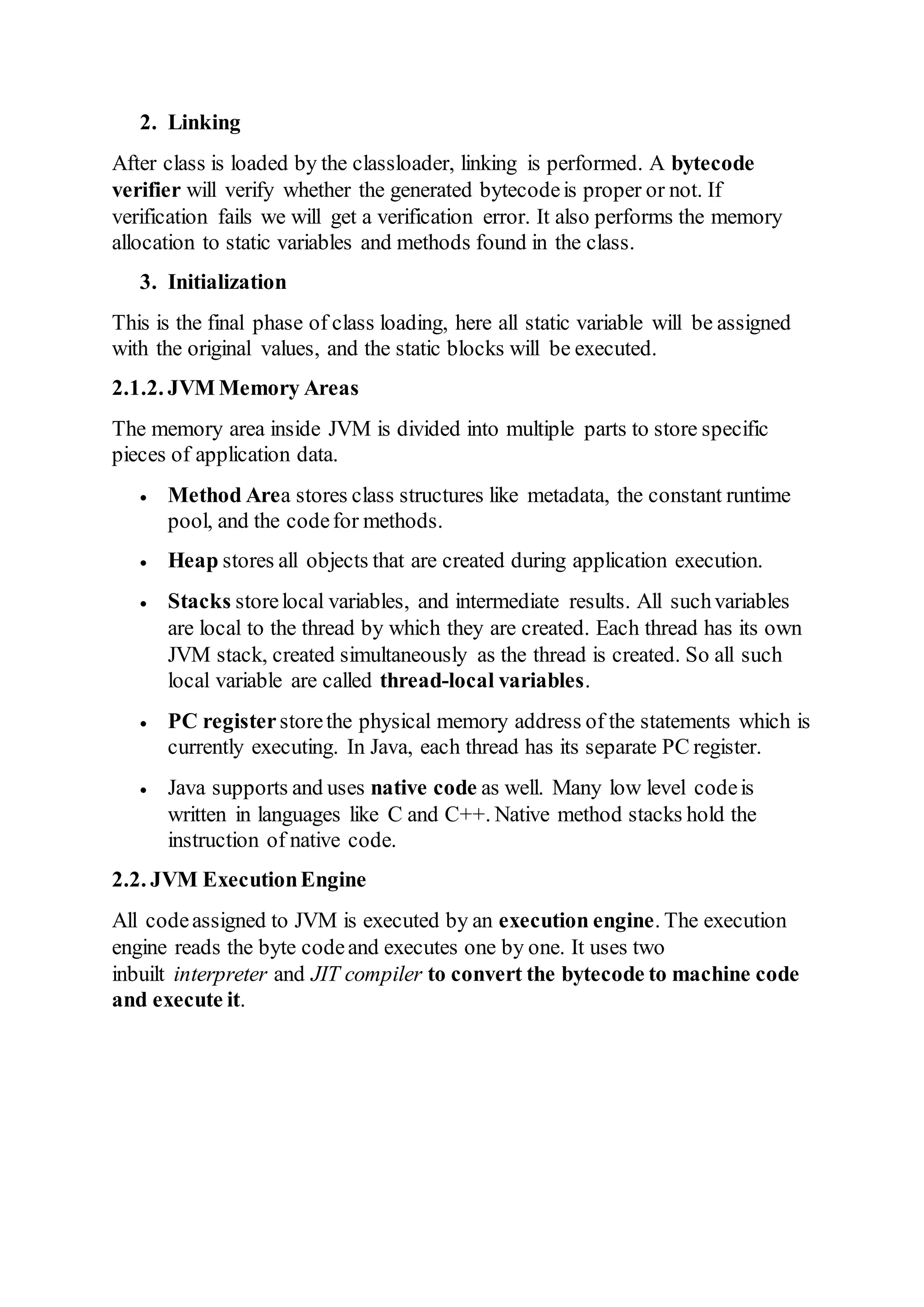 2. Linking
After class is loaded by the classloader, linking is performed. A bytecode
verifier will verify whether the generated bytecodeis proper or not. If
verification fails we will get a verification error. It also performs the memory
allocation to static variables and methods found in the class.
3. Initialization
This is the final phase of class loading, here all static variable will be assigned
with the original values, and the static blocks will be executed.
2.1.2. JVM Memory Areas
The memory area inside JVM is divided into multiple parts to store specific
pieces of application data.
 Method Area stores class structures like metadata, the constant runtime
pool, and the codefor methods.
 Heap stores all objects that are created during application execution.
 Stacks storelocal variables, and intermediate results. All suchvariables
are local to the thread by which they are created. Each thread has its own
JVM stack, created simultaneously as the thread is created. So all such
local variable are called thread-local variables.
 PC registerstorethe physical memory address of the statements which is
currently executing. In Java, each thread has its separate PC register.
 Java supports and uses native code as well. Many low level codeis
written in languages like C and C++. Native method stacks hold the
instruction of native code.
2.2. JVM ExecutionEngine
All codeassigned to JVM is executed by an execution engine. The execution
engine reads the byte codeand executes one by one. It uses two
inbuilt interpreter and JIT compiler to convert the bytecode to machine code
and execute it.
 