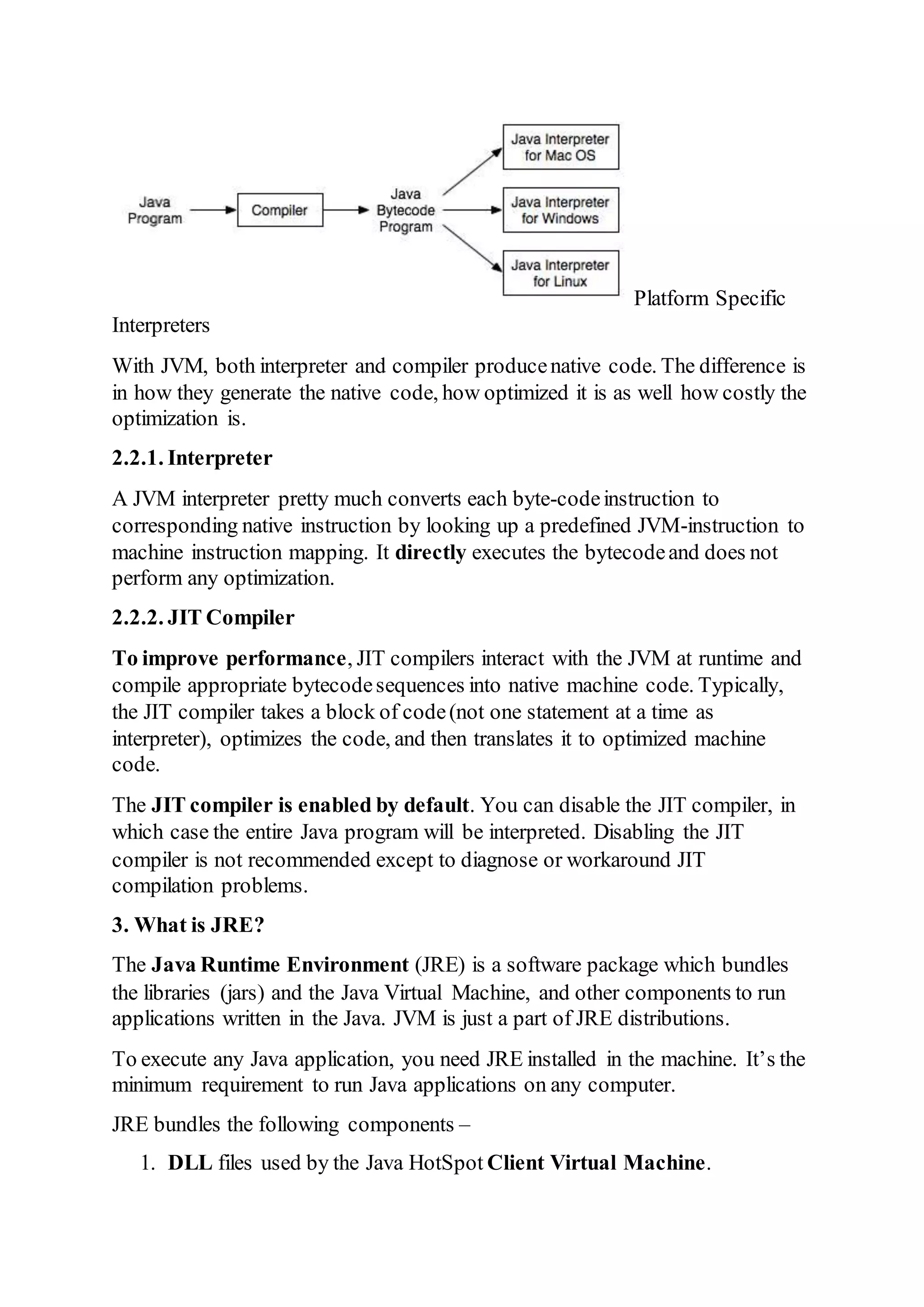 Platform Specific
Interpreters
With JVM, both interpreter and compiler producenative code. The difference is
in how they generate the native code, how optimized it is as well how costly the
optimization is.
2.2.1. Interpreter
A JVM interpreter pretty much converts each byte-codeinstruction to
corresponding native instruction by looking up a predefined JVM-instruction to
machine instruction mapping. It directly executes the bytecodeand does not
perform any optimization.
2.2.2. JIT Compiler
To improve performance, JIT compilers interact with the JVM at runtime and
compile appropriate bytecodesequences into native machine code. Typically,
the JIT compiler takes a block of code(not one statement at a time as
interpreter), optimizes the code, and then translates it to optimized machine
code.
The JIT compiler is enabled by default. You can disable the JIT compiler, in
which case the entire Java program will be interpreted. Disabling the JIT
compiler is not recommended except to diagnose or workaround JIT
compilation problems.
3. What is JRE?
The Java Runtime Environment (JRE) is a software package which bundles
the libraries (jars) and the Java Virtual Machine, and other components to run
applications written in the Java. JVM is just a part of JRE distributions.
To execute any Java application, you need JRE installed in the machine. It’s the
minimum requirement to run Java applications on any computer.
JRE bundles the following components –
1. DLL files used by the Java HotSpot Client Virtual Machine.
 